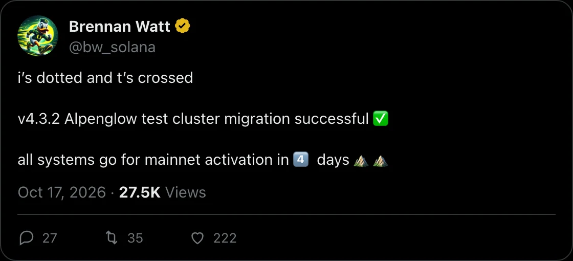 @bw_solana on X, 2026-10-17: i’s dotted and t’s crossed

v4.3.2 Alpenglow test cluster migration successful ✅

all systems go for mainnet activation in 4️⃣ days ⛰️⛰️